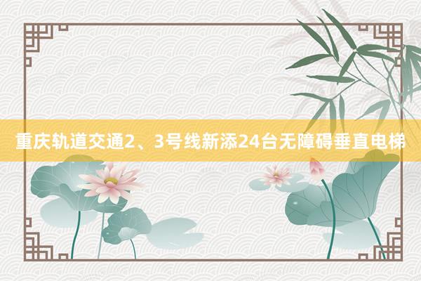 重庆轨道交通2、3号线新添24台无障碍垂直电梯