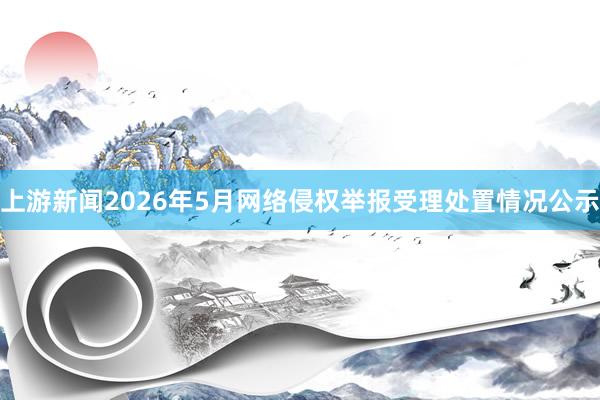 上游新闻2026年5月网络侵权举报受理处置情况公示