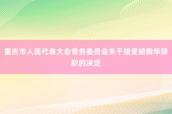 重庆市人民代表大会常务委员会关于接受胡衡华辞职的决定
