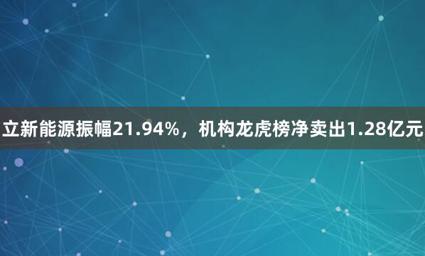 立新能源振幅21.94%，机构龙虎榜净卖出1.28亿元