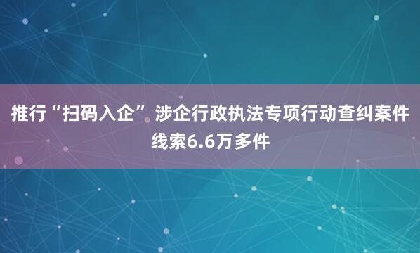 推行“扫码入企” 涉企行政执法专项行动查纠案件线索6.6万多件
