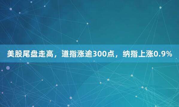 美股尾盘走高，道指涨逾300点，纳指上涨0.9%