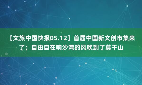【文旅中国快报05.12】首届中国新文创市集来了；自由自在响沙湾的风吹到了莫干山