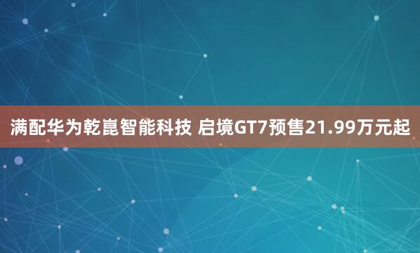 满配华为乾崑智能科技 启境GT7预售21.99万元起
