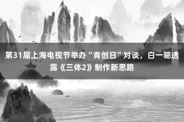第31届上海电视节举办“青创日”对谈，白一骢透露《三体2》制作新思路