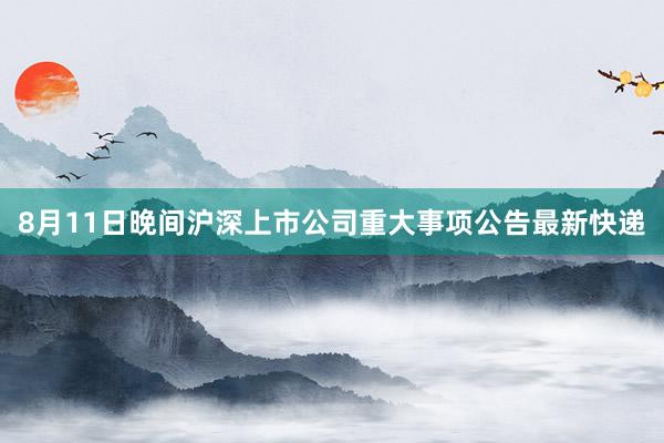 8月11日晚间沪深上市公司重大事项公告最新快递