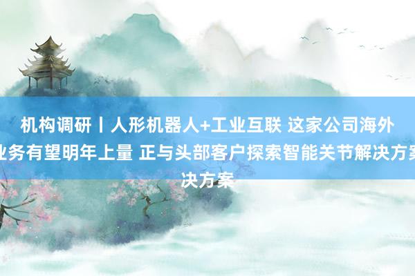 机构调研丨人形机器人+工业互联 这家公司海外业务有望明年上量 正与头部客户探索智能关节解决方案