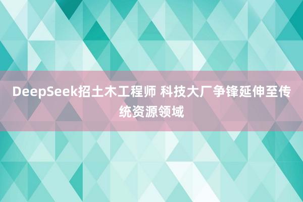DeepSeek招土木工程师 科技大厂争锋延伸至传统资源领域