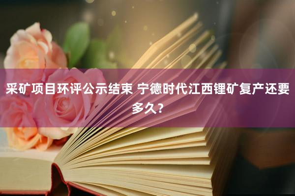 采矿项目环评公示结束 宁德时代江西锂矿复产还要多久？
