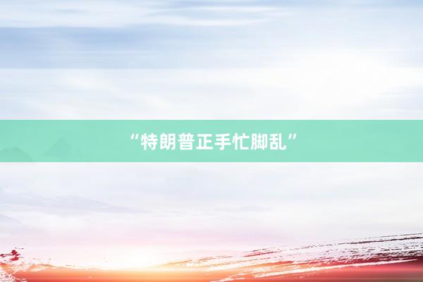 “特朗普正手忙脚乱”