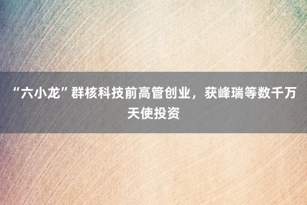 “六小龙”群核科技前高管创业，获峰瑞等数千万天使投资