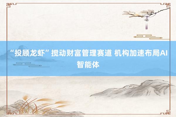 “投顾龙虾”搅动财富管理赛道 机构加速布局AI智能体