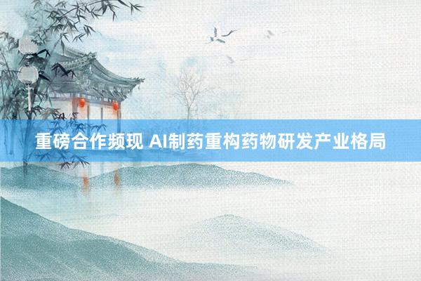 重磅合作频现 AI制药重构药物研发产业格局