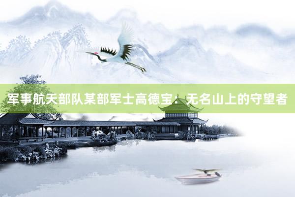 军事航天部队某部军士高德宝：无名山上的守望者