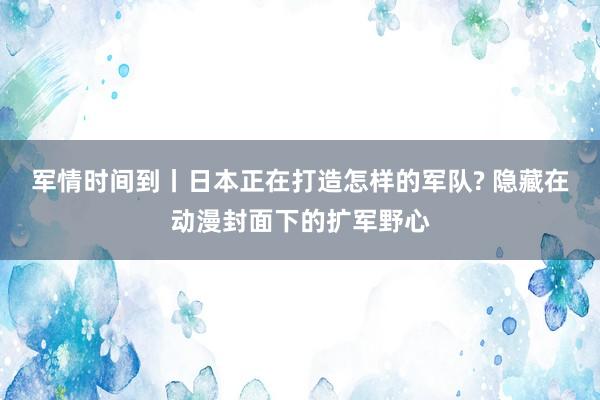 军情时间到丨日本正在打造怎样的军队? 隐藏在动漫封面下的扩军野心