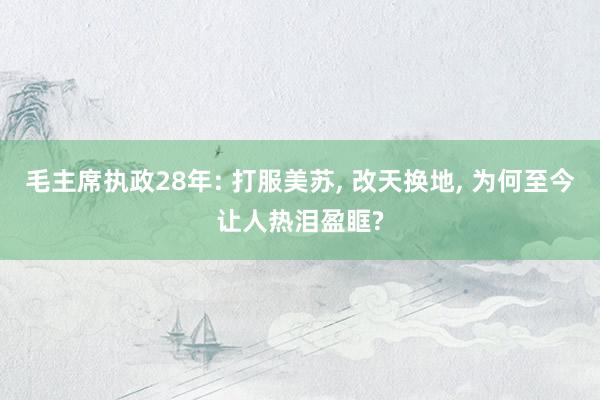 毛主席执政28年: 打服美苏, 改天换地, 为何至今让人热泪盈眶?