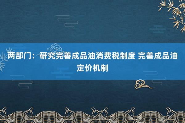 两部门：研究完善成品油消费税制度 完善成品油定价机制