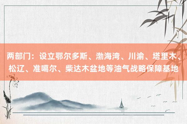 两部门：设立鄂尔多斯、渤海湾、川渝、塔里木、松辽、准噶尔、柴达木盆地等油气战略保障基地