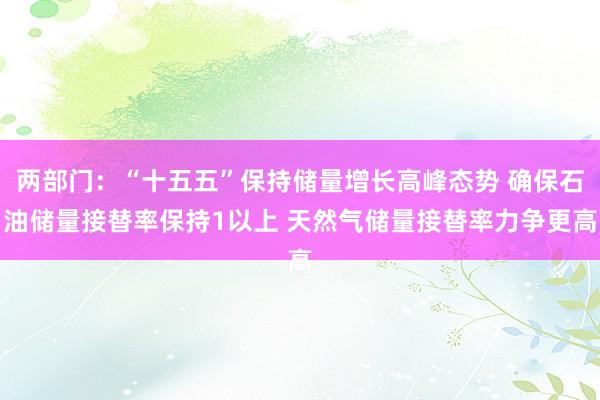 两部门：“十五五”保持储量增长高峰态势 确保石油储量接替率保持1以上 天然气储量接替率力争更高