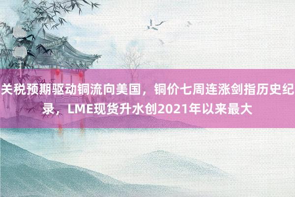 关税预期驱动铜流向美国，铜价七周连涨剑指历史纪录，LME现货升水创2021年以来最大