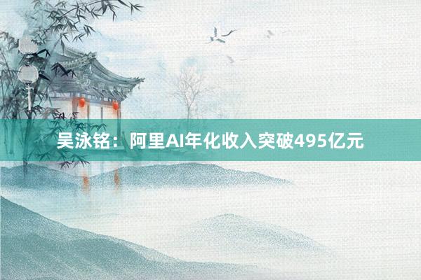 吴泳铭：阿里AI年化收入突破495亿元