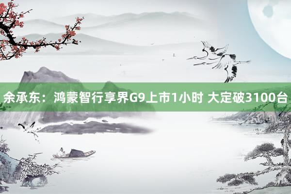 余承东：鸿蒙智行享界G9上市1小时 大定破3100台