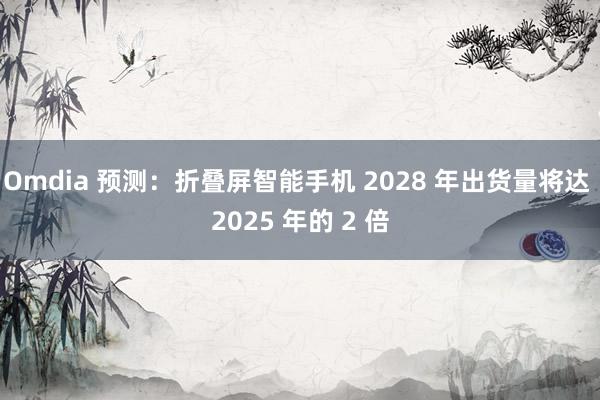 Omdia 预测：折叠屏智能手机 2028 年出货量将达 2025 年的 2 倍