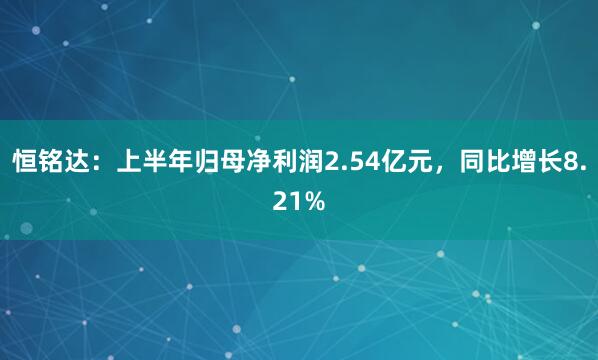 恒铭达：上半年归母净利润2.54亿元，同比增长8.21%