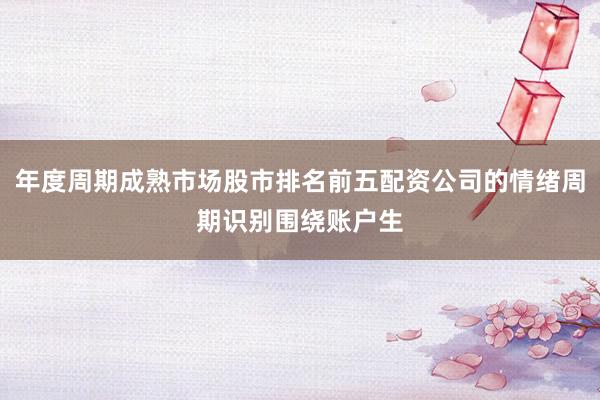年度周期成熟市场股市排名前五配资公司的情绪周期识别围绕账户生