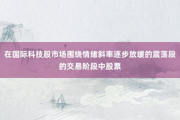 在国际科技股市场围绕情绪斜率逐步放缓的震荡段的交易阶段中股票