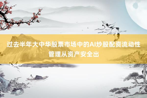 过去半年大中华股票市场中的AI炒股配资流动性管理从资产安全出