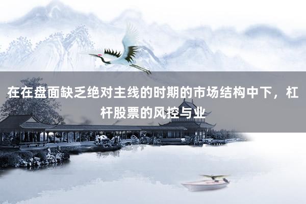 在在盘面缺乏绝对主线的时期的市场结构中下，杠杆股票的风控与业