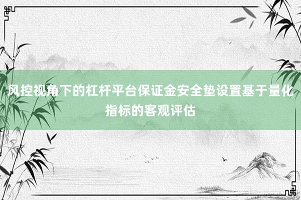 风控视角下的杠杆平台保证金安全垫设置基于量化指标的客观评估