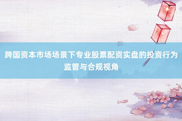 跨国资本市场场景下专业股票配资实盘的投资行为监管与合规视角