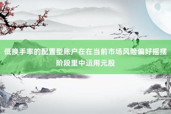 低换手率的配置型账户在在当前市场风险偏好摇摆阶段里中运用元股