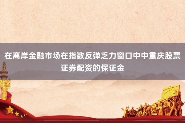 在离岸金融市场在指数反弹乏力窗口中中重庆股票证券配资的保证金