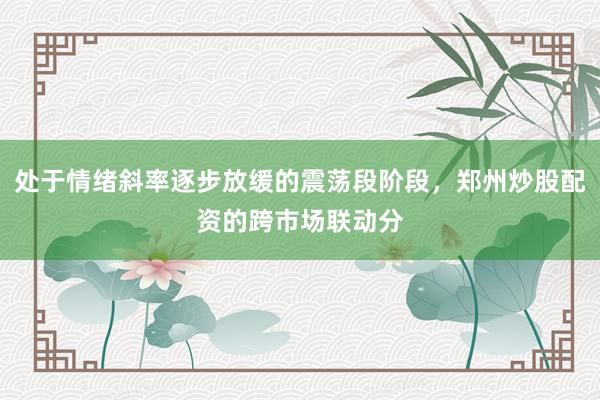 处于情绪斜率逐步放缓的震荡段阶段，郑州炒股配资的跨市场联动分