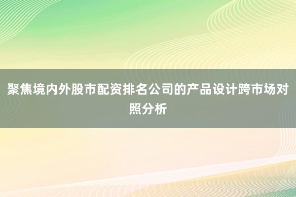 聚焦境内外股市配资排名公司的产品设计跨市场对照分析
