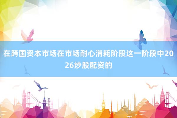 在跨国资本市场在市场耐心消耗阶段这一阶段中2026炒股配资的