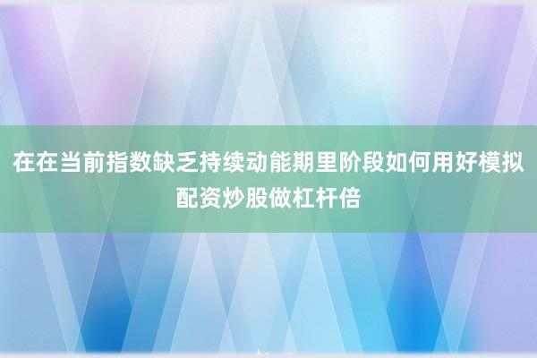 在在当前指数缺乏持续动能期里阶段如何用好模拟配资炒股做杠杆倍