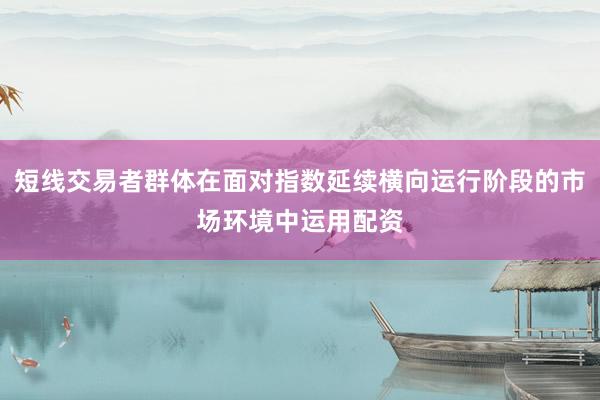 短线交易者群体在面对指数延续横向运行阶段的市场环境中运用配资