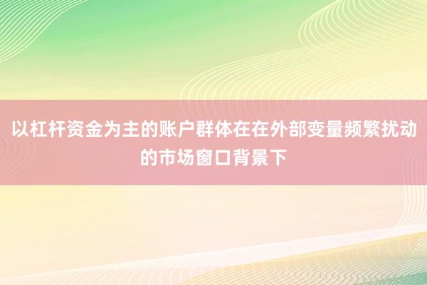 以杠杆资金为主的账户群体在在外部变量频繁扰动的市场窗口背景下