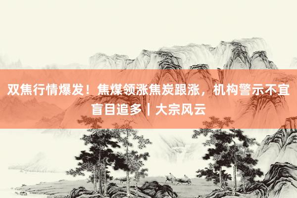 双焦行情爆发！焦煤领涨焦炭跟涨，机构警示不宜盲目追多｜大宗风云