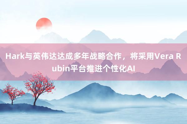 Hark与英伟达达成多年战略合作，将采用Vera Rubin平台推进个性化AI