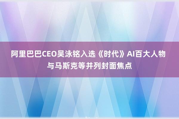 阿里巴巴CEO吴泳铭入选《时代》AI百大人物 与马斯克等并列封面焦点
