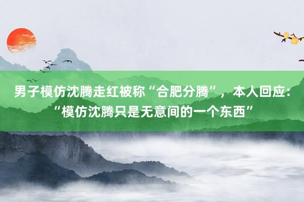 男子模仿沈腾走红被称“合肥分腾”，本人回应：“模仿沈腾只是无意间的一个东西”