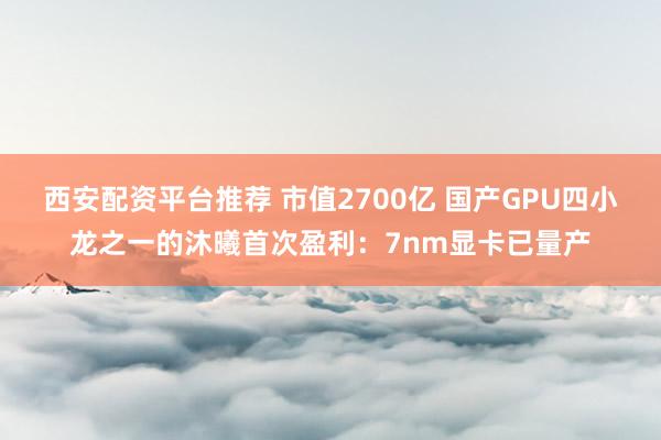 西安配资平台推荐 市值2700亿 国产GPU四小龙之一的沐曦首次盈利：7nm显卡已量产