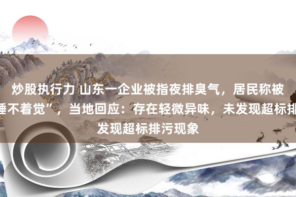 炒股执行力 山东一企业被指夜排臭气，居民称被“熏得睡不着觉”，当地回应：存在轻微异味，未发现超标排污现象