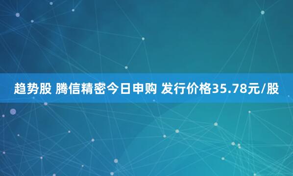 趋势股 腾信精密今日申购 发行价格35.78元/股