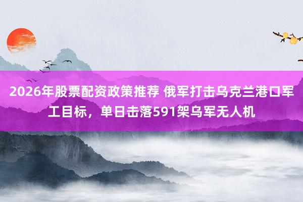 2026年股票配资政策推荐 俄军打击乌克兰港口军工目标，单日击落591架乌军无人机